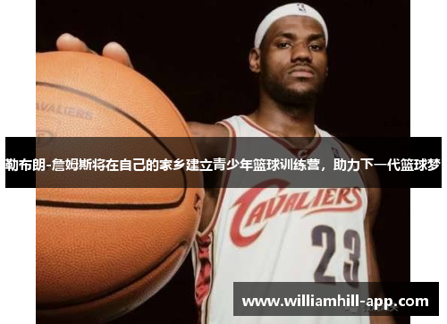 勒布朗-詹姆斯将在自己的家乡建立青少年篮球训练营，助力下一代篮球梦