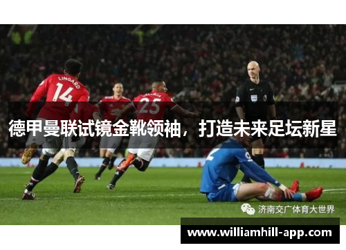 德甲曼联试镜金靴领袖，打造未来足坛新星