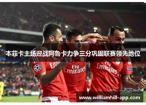 本菲卡主场迎战阿鲁卡力争三分巩固联赛领先地位